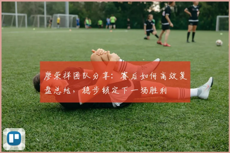 廖荣祥团队分享:赛后如何高效复盘总结,稳步锁定下一场胜利