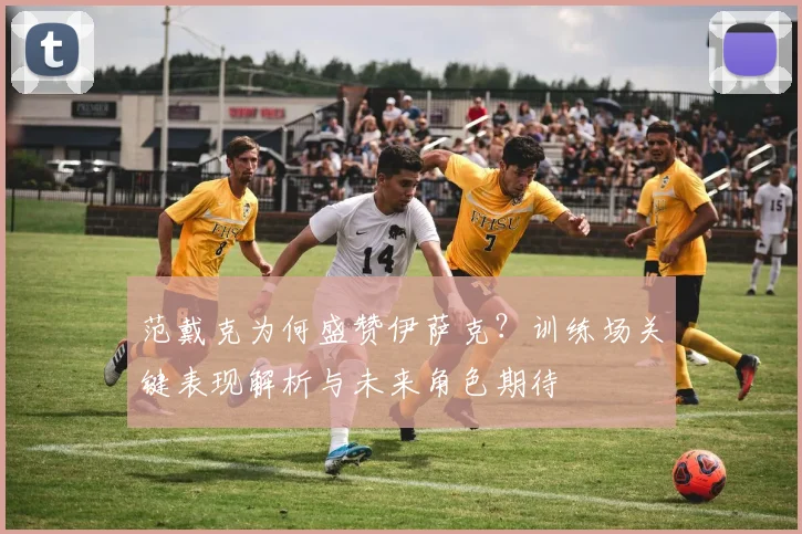 范戴克为何盛赞伊萨克？训练场关键表现解析与未来角色期待