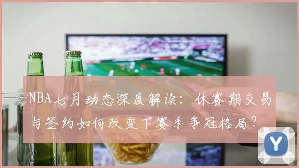 NBA七月动态深度解读：休赛期交易与签约如何改变下赛季争冠格局？