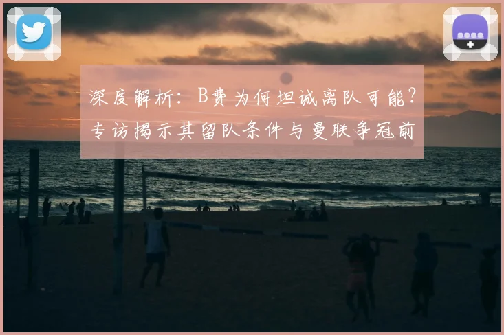 深度解析：B费为何坦诚离队可能？专访揭示其留队条件与曼联争冠前景