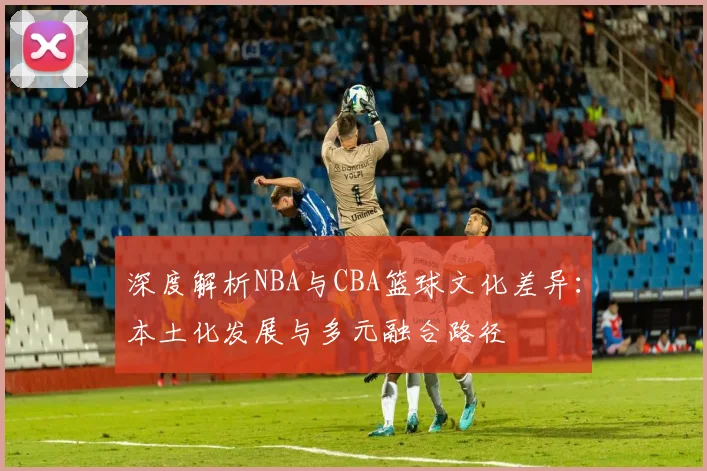 深度解析NBA与CBA篮球文化差异：本土化发展与多元融合路径