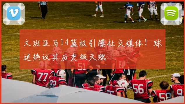 文班亚马14篮板引爆社交媒体!球迷热议其历史级天赋