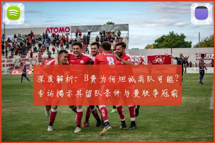 深度解析：B费为何坦诚离队可能？专访揭示其留队条件与曼联争冠前景